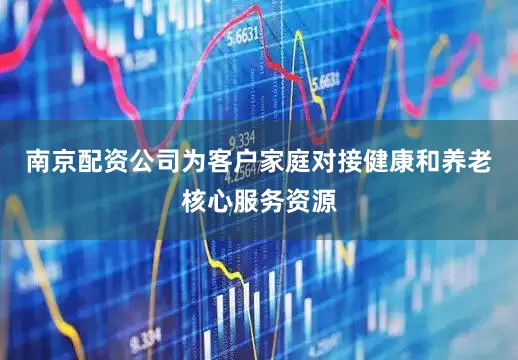 南京配资公司为客户家庭对接健康和养老核心服务资源