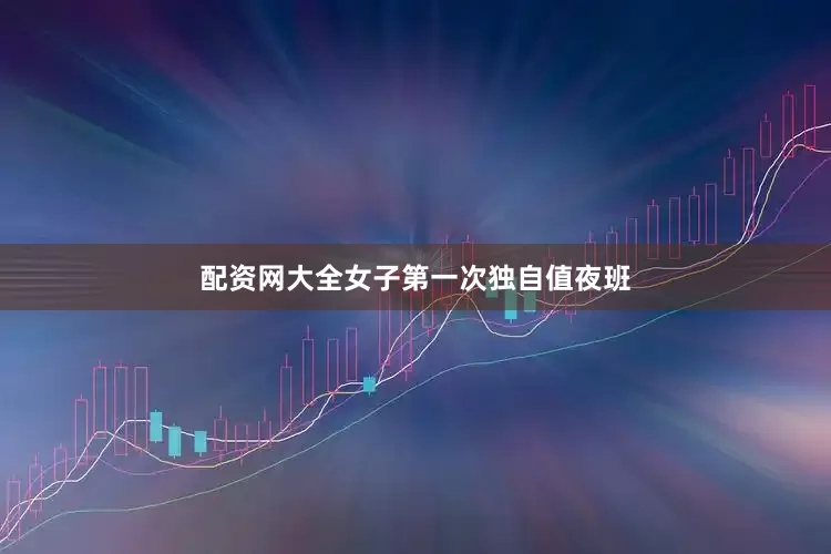 配资网大全女子第一次独自值夜班