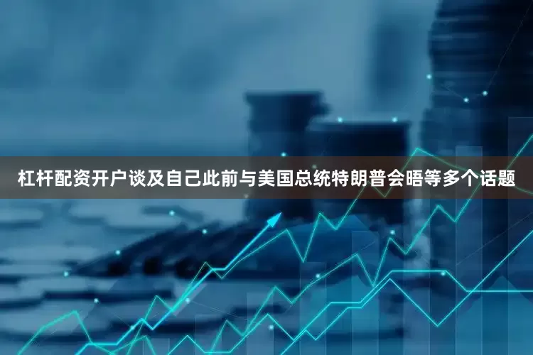 杠杆配资开户谈及自己此前与美国总统特朗普会晤等多个话题