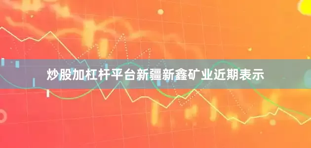 炒股加杠杆平台新疆新鑫矿业近期表示