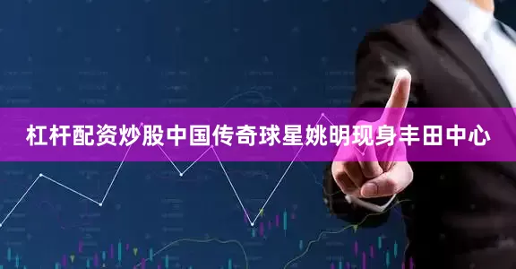 杠杆配资炒股中国传奇球星姚明现身丰田中心