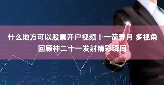 什么地方可以股票开户视频丨一箭穿月 多视角回顾神二十一发射精彩瞬间
