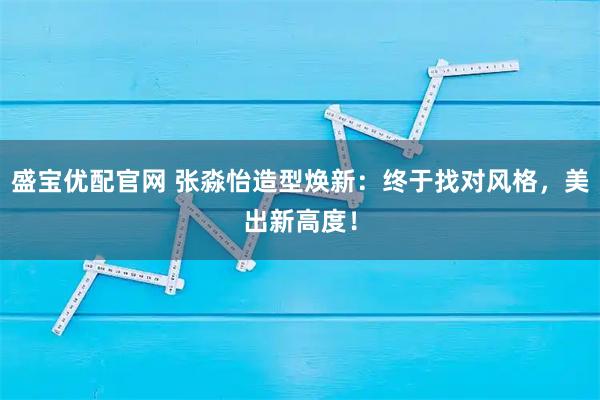 盛宝优配官网 张淼怡造型焕新：终于找对风格，美出新高度！