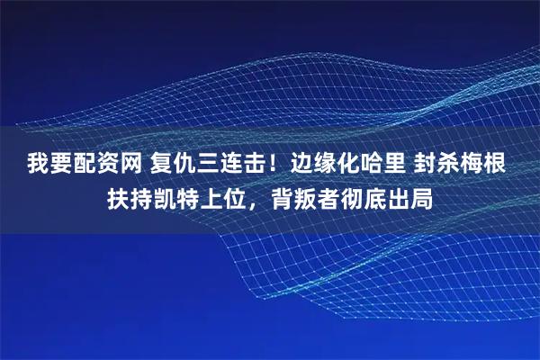 我要配资网 复仇三连击！边缘化哈里 封杀梅根 扶持凯特上位，背叛者彻底出局