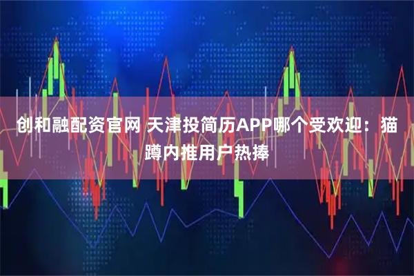 创和融配资官网 天津投简历APP哪个受欢迎：猫蹲内推用户热捧