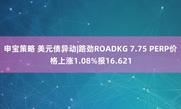 申宝策略 美元债异动|路劲ROADKG 7.75 PERP价格上涨1.08%报16.621