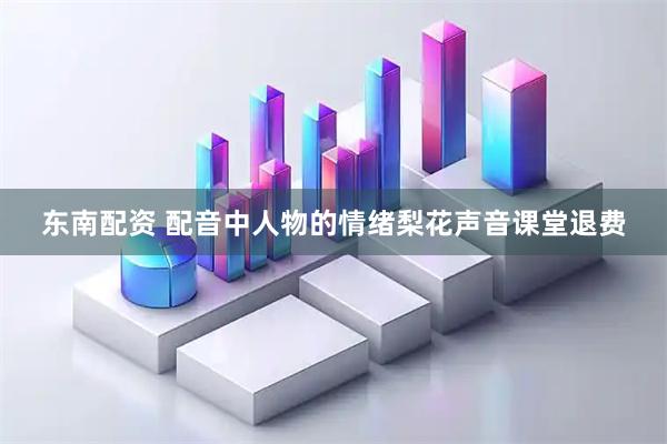 东南配资 配音中人物的情绪梨花声音课堂退费