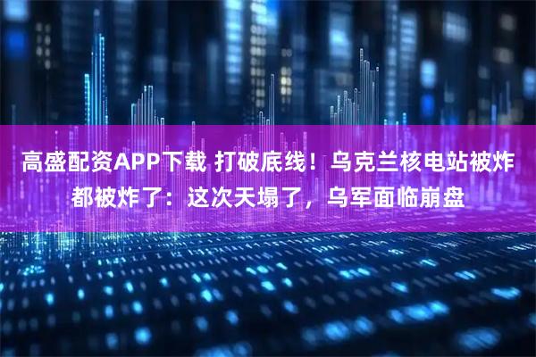 高盛配资APP下载 打破底线！乌克兰核电站被炸都被炸了：这次天塌了，乌军面临崩盘