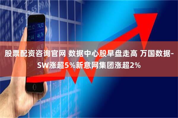 股票配资咨询官网 数据中心股早盘走高 万国数据-SW涨超5%新意网集团涨超2%