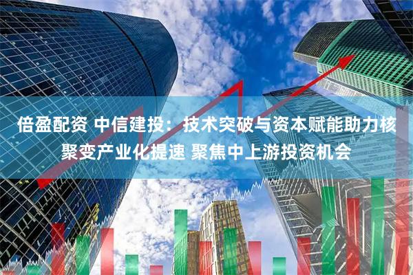 倍盈配资 中信建投：技术突破与资本赋能助力核聚变产业化提速 聚焦中上游投资机会