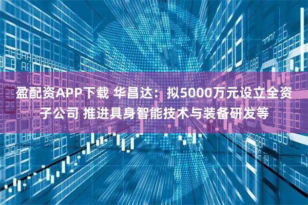 盈配资APP下载 华昌达:拟5000万元设立全资子公司 推进具身智能技术与装备研发等