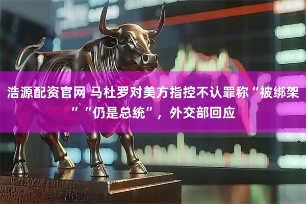 浩源配资官网 马杜罗对美方指控不认罪称“被绑架”“仍是总统”，外交部回应