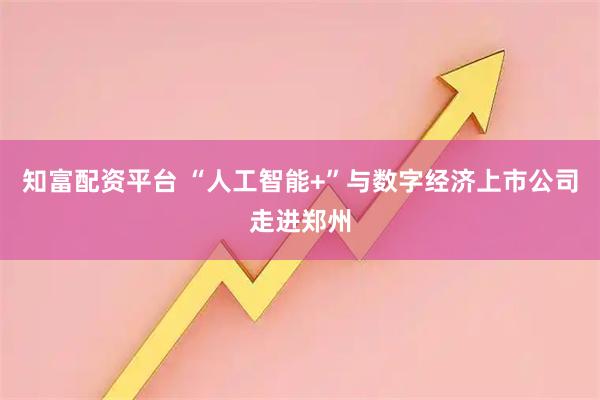 知富配资平台 “人工智能+”与数字经济上市公司走进郑州