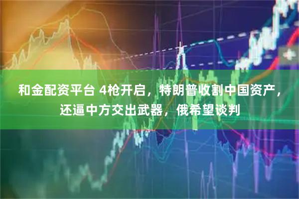 和金配资平台 4枪开启，特朗普收割中国资产，还逼中方交出武器，俄希望谈判