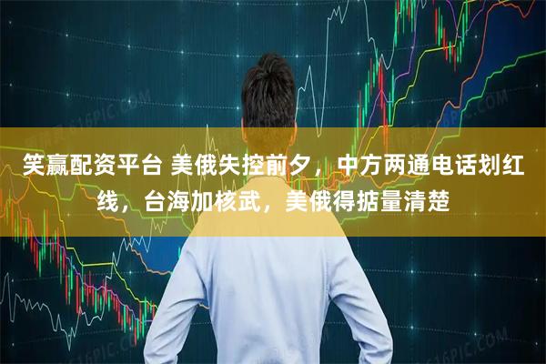 笑赢配资平台 美俄失控前夕，中方两通电话划红线，台海加核武，美俄得掂量清楚
