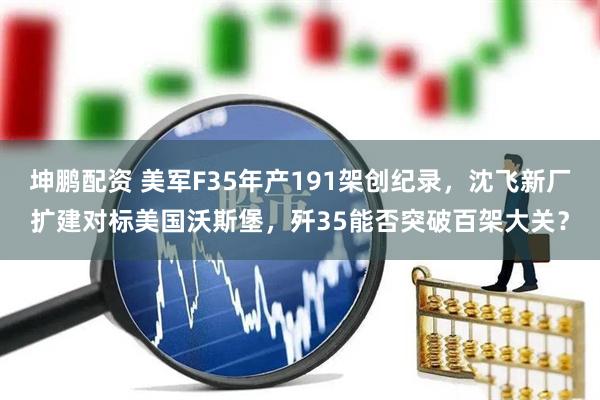 坤鹏配资 美军F35年产191架创纪录，沈飞新厂扩建对标美国沃斯堡，歼35能否突破百架大关？
