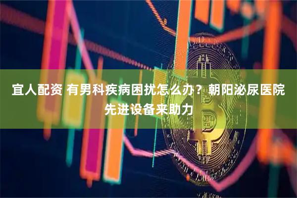 宜人配资 有男科疾病困扰怎么办？朝阳泌尿医院先进设备来助力