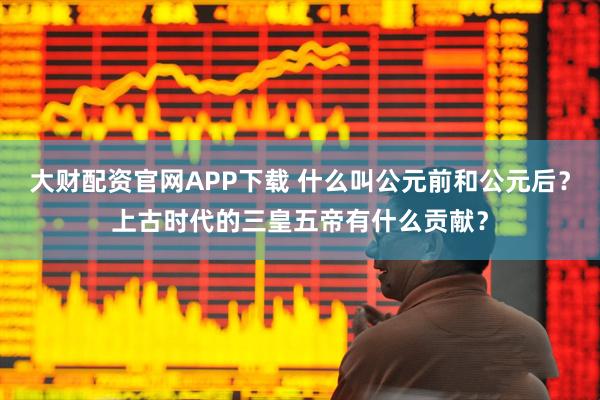 大财配资官网APP下载 什么叫公元前和公元后？上古时代的三皇五帝有什么贡献？