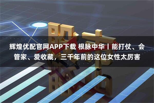 辉煌优配官网APP下载 根脉中华丨能打仗、会管家、爱收藏，三千年前的这位女性太厉害