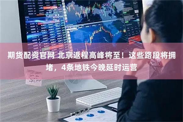 期货配资官网 北京返程高峰将至！这些路段将拥堵，4条地铁今晚延时运营