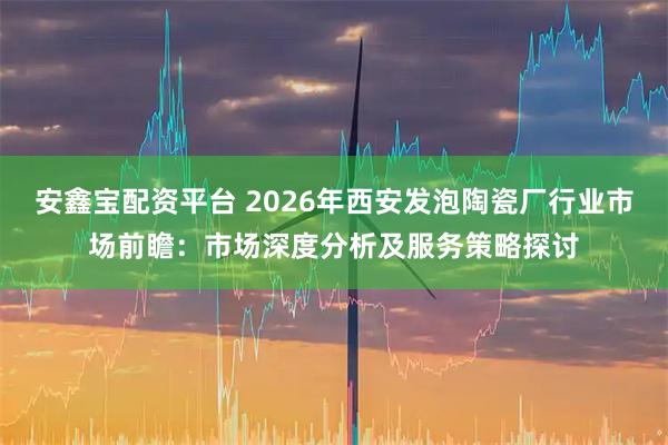 安鑫宝配资平台 2026年西安发泡陶瓷厂行业市场前瞻:市场深度分析及服务策略探讨