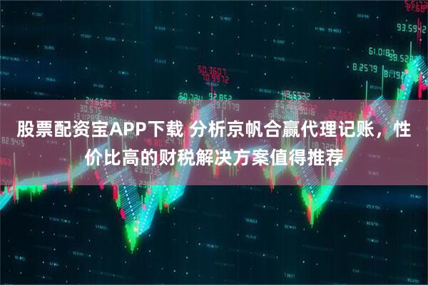 股票配资宝APP下载 分析京帆合赢代理记账,性价比高的财税解决方案值得推荐